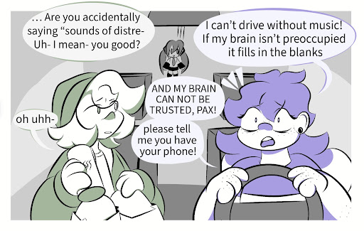 Pax: … Are you saying “sounds of distress- um- I mean- you good? Millie: I can’t drive without music! If my brain isn’t preoccupied it fills in the blanks AND MY BRAIN CAN NOT BE TRUSTED, PAX! Pax: Oh uhh- Millie: Please tell me you have your phone!