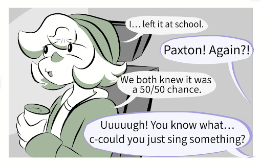 Pax: I… left it at school. Millie: Paxton! Again?! Pax: We both knew it was a 50/50 chance. Millie: Ugh! You know what… c-could you just sing something?