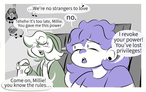 Pax: … (Singing) We’re no strangers to love~ Millie: No. Pax: Tehehe It’s too late, Millie. You gave me this power! Millie: I revoke your power! You’ve lost privileges! Pax: Come on, Millie! You know the rules…