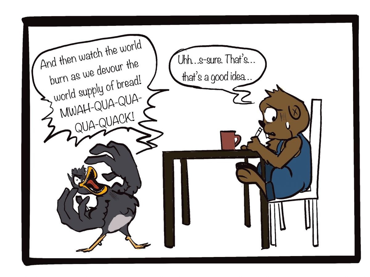 “And then, watch the world burn as we devour the world supply of bread! MWA-QUA-QUA-QUA-QUACK!” Laughed Waddles. Hardy gulps, “ Uhh…s-sure. That’s…that’s a good idea.”