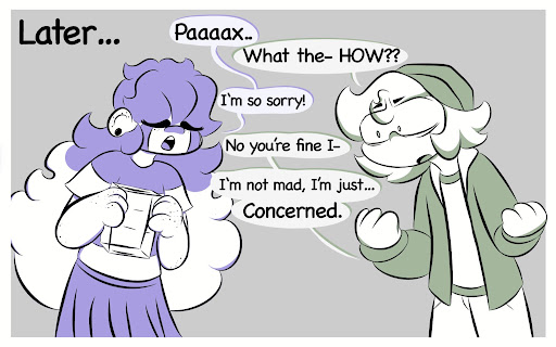 Later... Millie: Paaaax.. Pax: What the- HOW?? Millie: I’m so sorry! Pax No you’re fine I- I’m not mad, I’m just… Concerned.