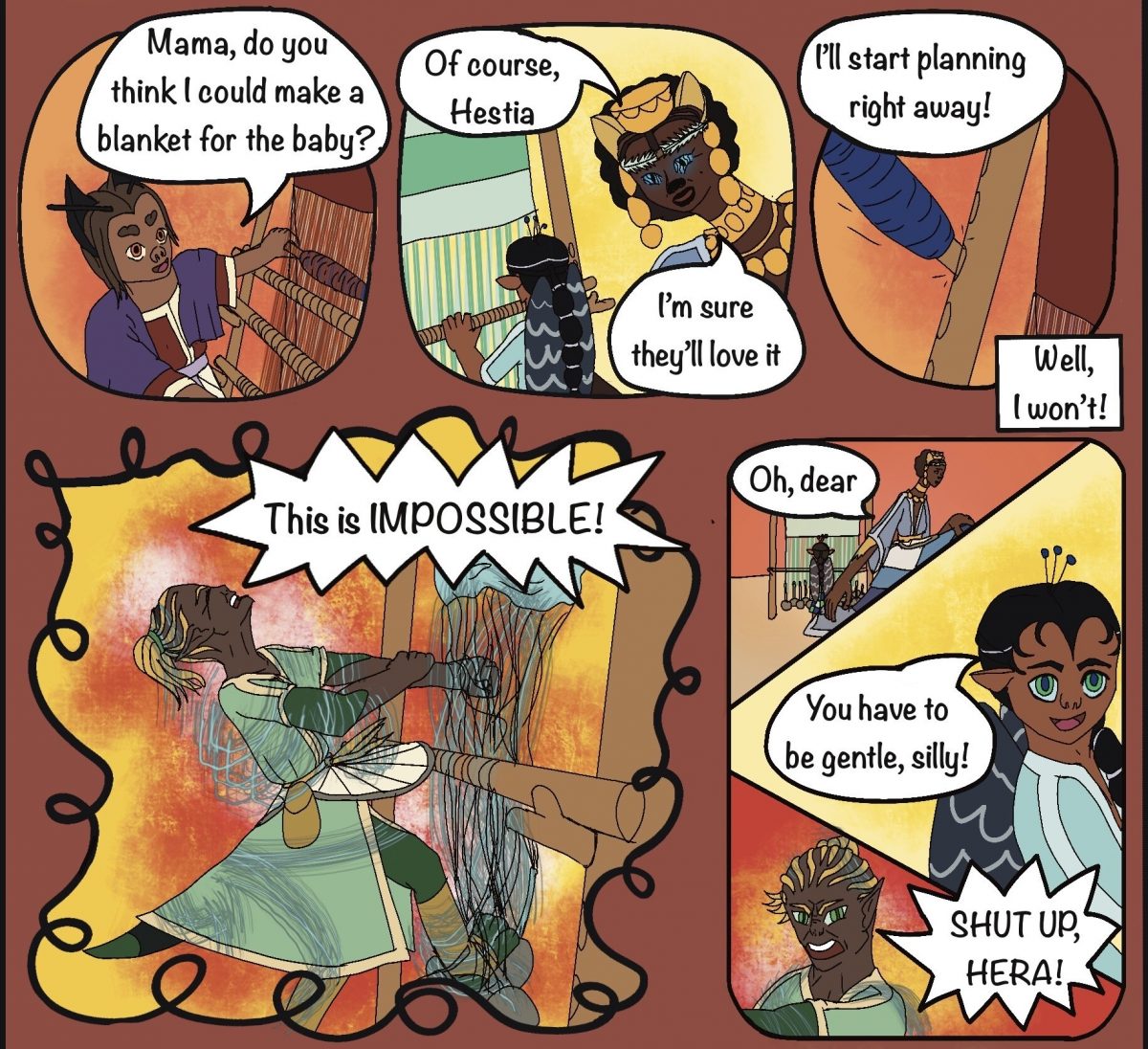 Hestia: Mama, do you think I could make a blanket for the baby? Rheia: Of course, Hestia. I’m sure they’ll love it. ​Hestia: I’ll start planning right away! ​Demeter: Well, I won’t! This is IMPOSSIBLE! ​Rheia: Oh, dear ​Hera: You have to be gentle, silly! ​Demeter: SHUT UP, HERA!