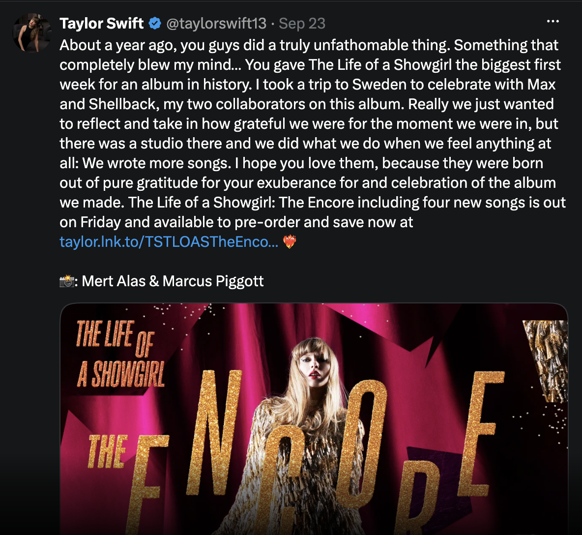 "Taylor Swift""About a year ago, you guys did a truly unfathomable thing. Something that completely belw mu mind... You gave The Life of a Showgirl the biggest first week for an album in history. I took a trip to Sweden to celebrate with Max and Shellback, my two collaborators on this album. really we just wanted to reflect and take in how grateful we were for the moment we were in, but there was a studio there and we did what we do when we feel anything at all: We wrote more songs. I hope you love them, because they were born out of pure gratitude for your exuberance for and celebration of the album we made. The Life of a Showgirl: The Encore including four new songs is out on Friday and available to pre-order and save now at taylor.lnk.to/TSTLOASTTheEnco..."Heart on fire emoji""Camera emoji: Mert Alas & Marcus Piggott