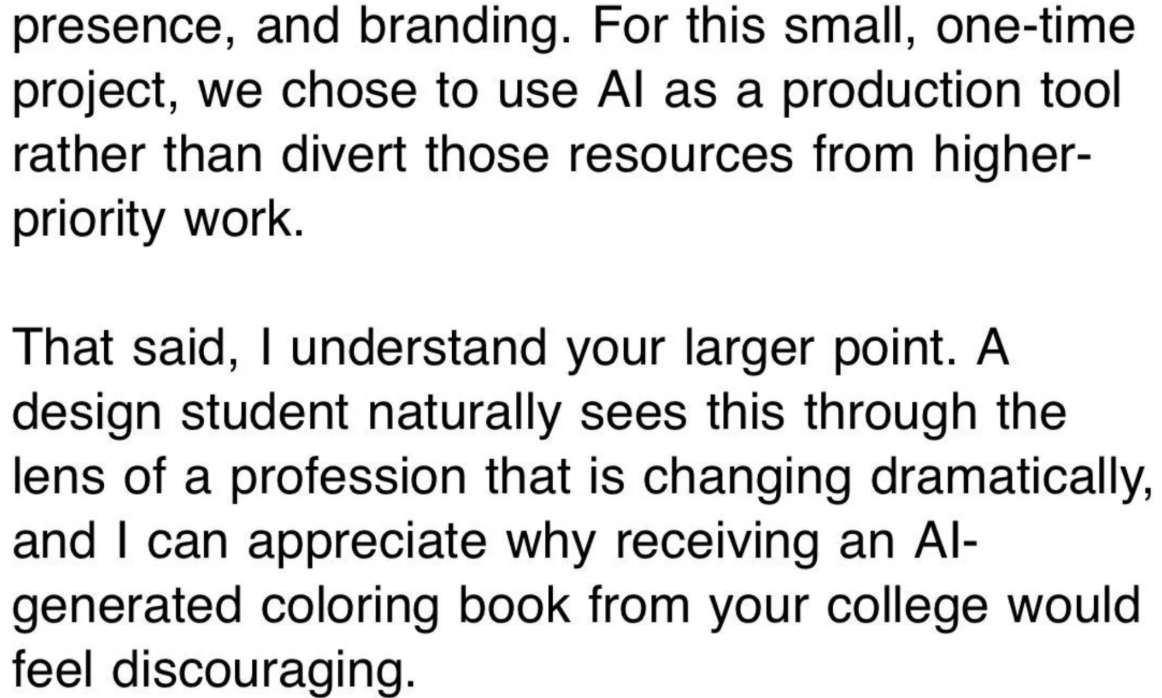 "presence, and branding. For this small, one-time project, we chose to use Al as a production tool rather than divert those resources from higher- priority work. That said, I understand your larger point. A design student naturally sees this through the lens of a profession that is changing dramatically, and I can appreciate why receiving an Al- generated coloring book from your college would feel discouraging."